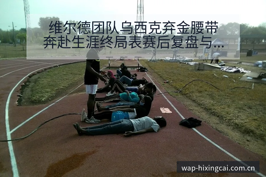 维尔德团队乌西克弃金腰带奔赴生涯终局表赛后复盘与关键变化 - 杏彩