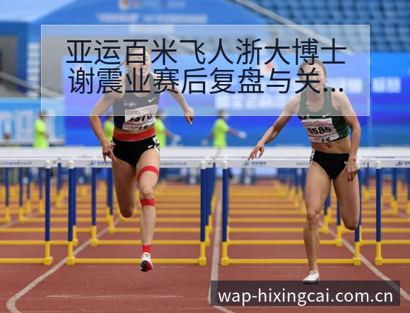 亚运百米飞人浙大博士谢震业赛后复盘与关键变化的签表分析 - 杏彩